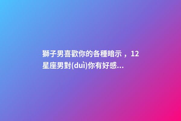 獅子男喜歡你的各種暗示，12星座男對(duì)你有好感的暗示會(huì)是什么